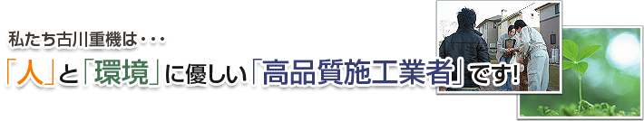 私たち古川重機は・・・「人」と「環境」に優しい「高品質施工業者」です！！