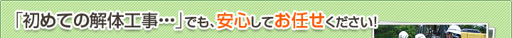 「初めての解体工事・・・」でも、安心してお任せください！