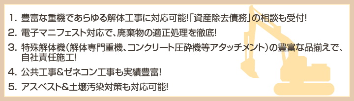 豊富な重機であらゆる解体工事に対応可能！「資産除去債務」の相談も受付！　電子マニフェスト対応で、廃棄物の適正処理を徹底！　特殊解体機（解体専門重機、コンクリート圧砕機等アタッチメント）の豊富な品揃えで、自社責任施工！　公共工事＆ゼネコン工事も実績豊富！　アスベスト＆土壌汚染対策も対応可能！